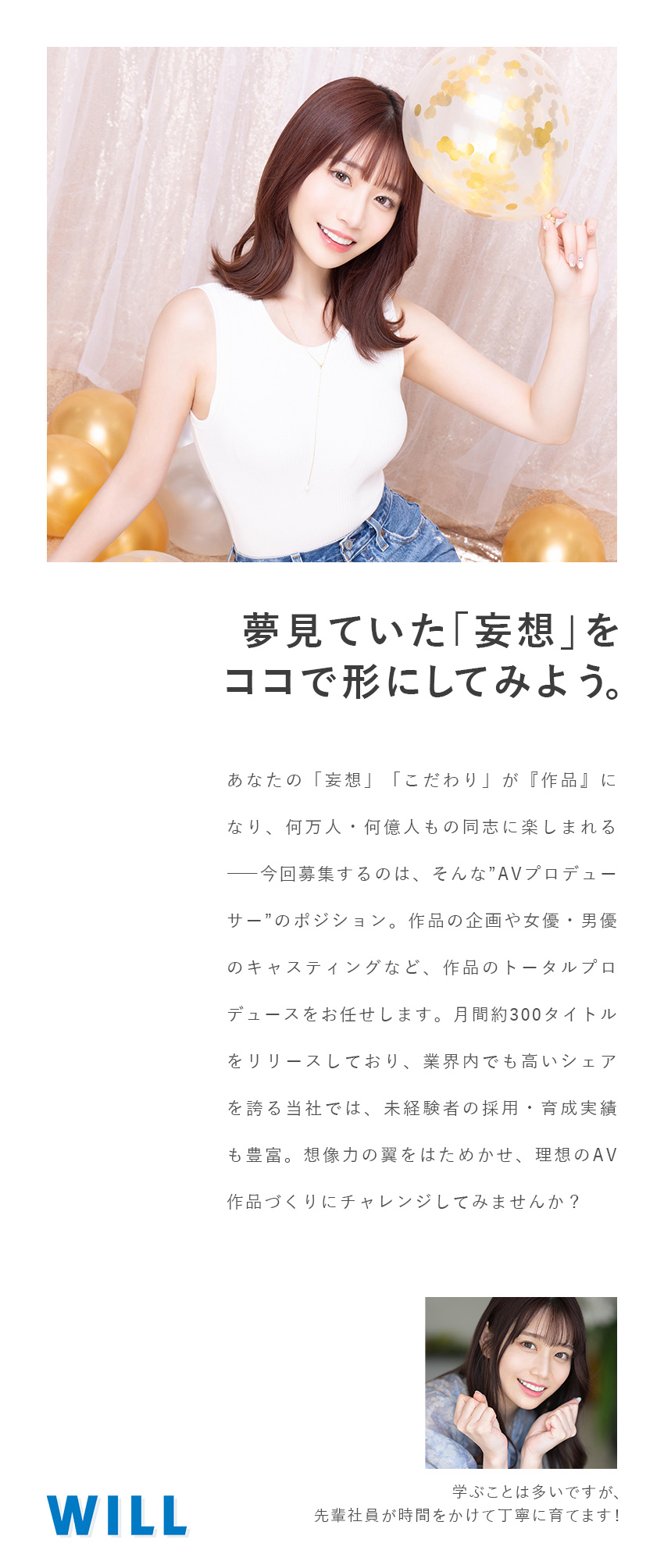 ◆業界トップクラスの実績を誇るAVプロデュース企業／◆憧れのセクシー女優が自分の作品に出演することも！／◆土日祝休み／12時出社／年収1000万円以上も可／株式会社ＷＩＬＬ
